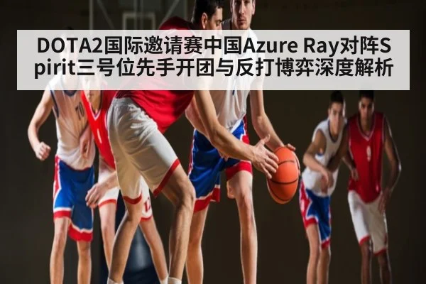 DOTA2国际邀请赛中国Azure Ray对阵Spirit三号位先手开团与反打博弈深度解析