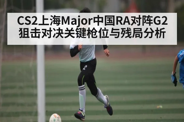 CS2上海Major中国RA对阵G2狙击对决关键枪位与残局分析