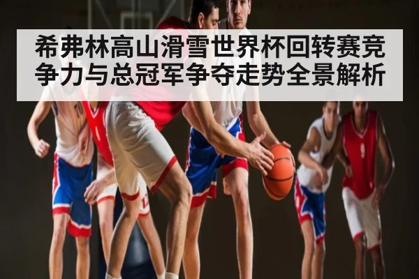 希弗林高山滑雪世界杯回转赛竞争力与总冠军争夺走势全景解析